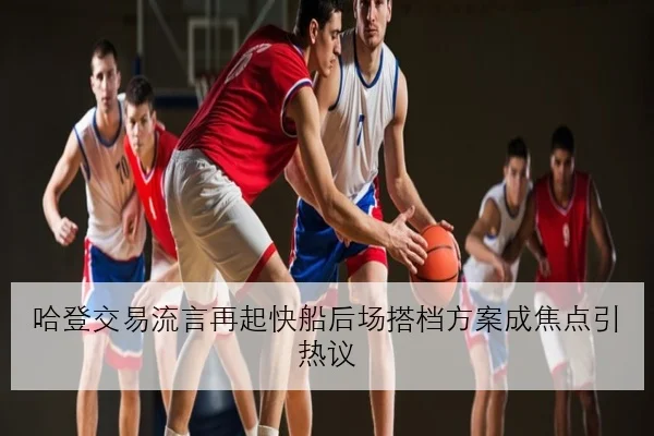 哈登交易流言再起快船后场搭档方案成焦点引热议