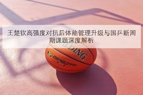 王楚钦高强度对抗后体能管理升级与国乒新周期课题深度解析